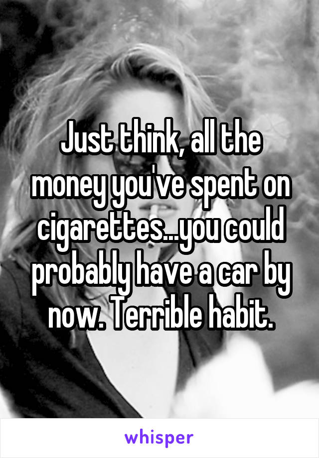 Just think, all the money you've spent on cigarettes...you could probably have a car by now. Terrible habit.