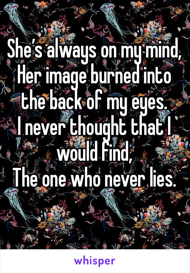 She’s always on my mind,
Her image burned into the back of my eyes.
I never thought that I would find,
The one who never lies.