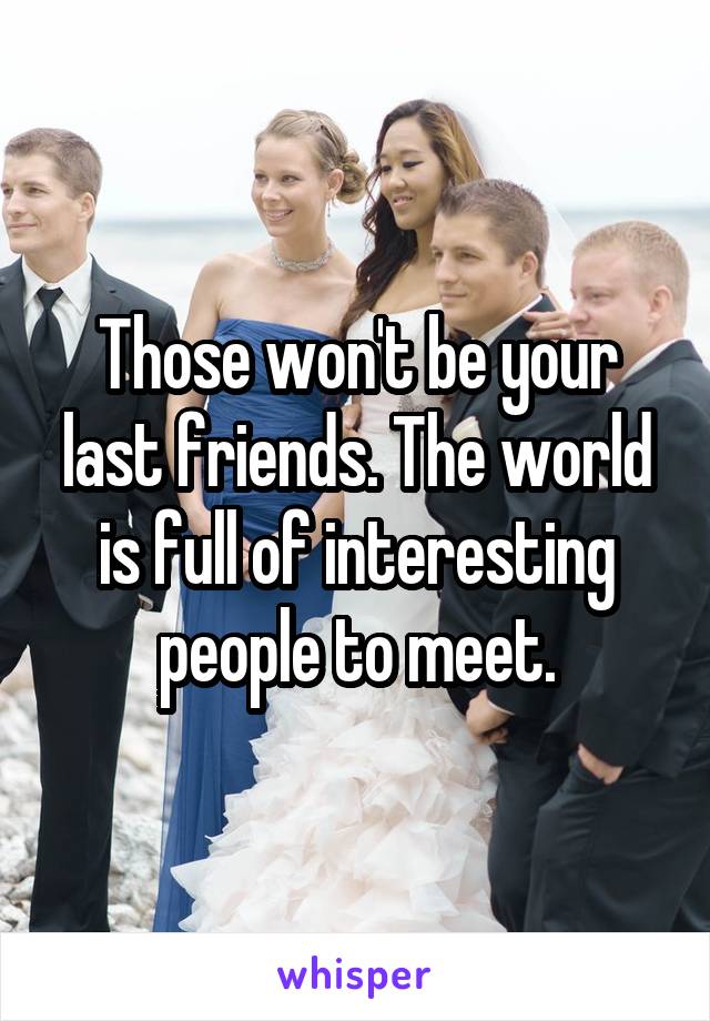 Those won't be your last friends. The world is full of interesting people to meet.
