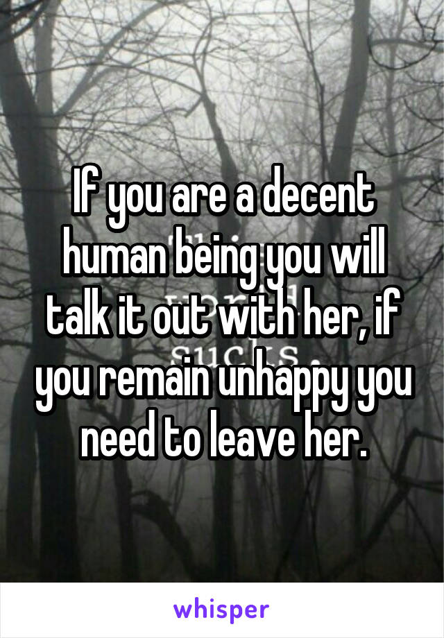 If you are a decent human being you will talk it out with her, if you remain unhappy you need to leave her.
