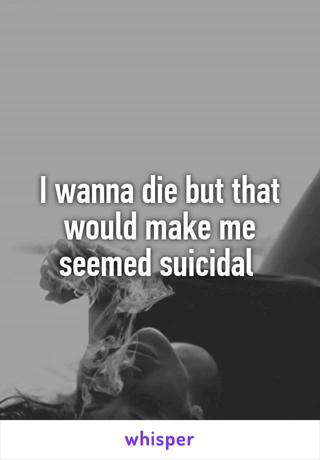 I wanna die but that would make me seemed suicidal 