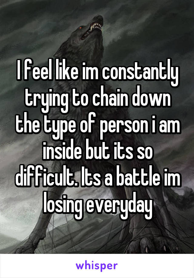 I feel like im constantly trying to chain down the type of person i am inside but its so difficult. Its a battle im losing everyday
