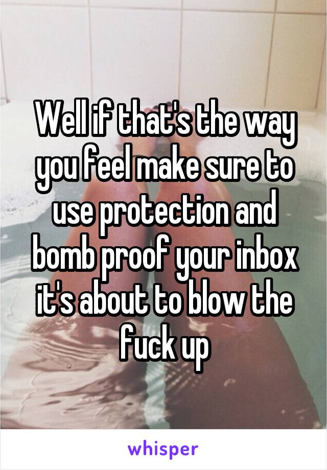 Well if that's the way you feel make sure to use protection and bomb proof your inbox it's about to blow the fuck up