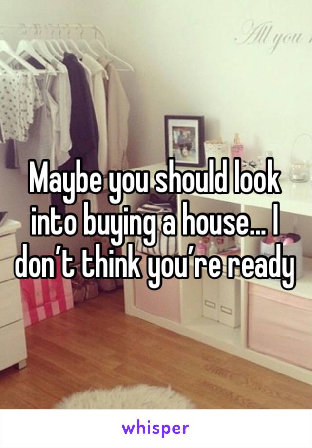 Maybe you should look into buying a house... I don’t think you’re ready