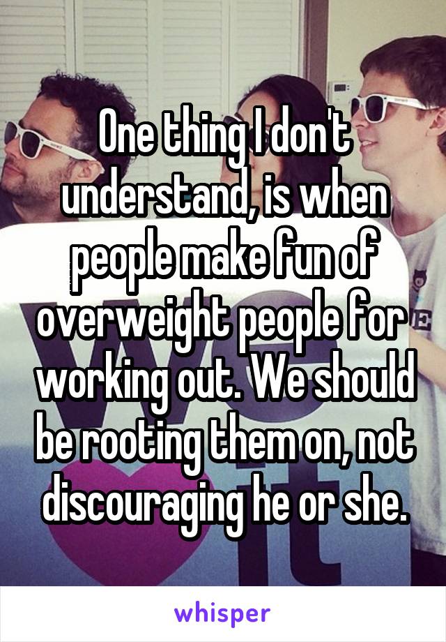 One thing I don't understand, is when people make fun of overweight people for  working out. We should be rooting them on, not discouraging he or she.