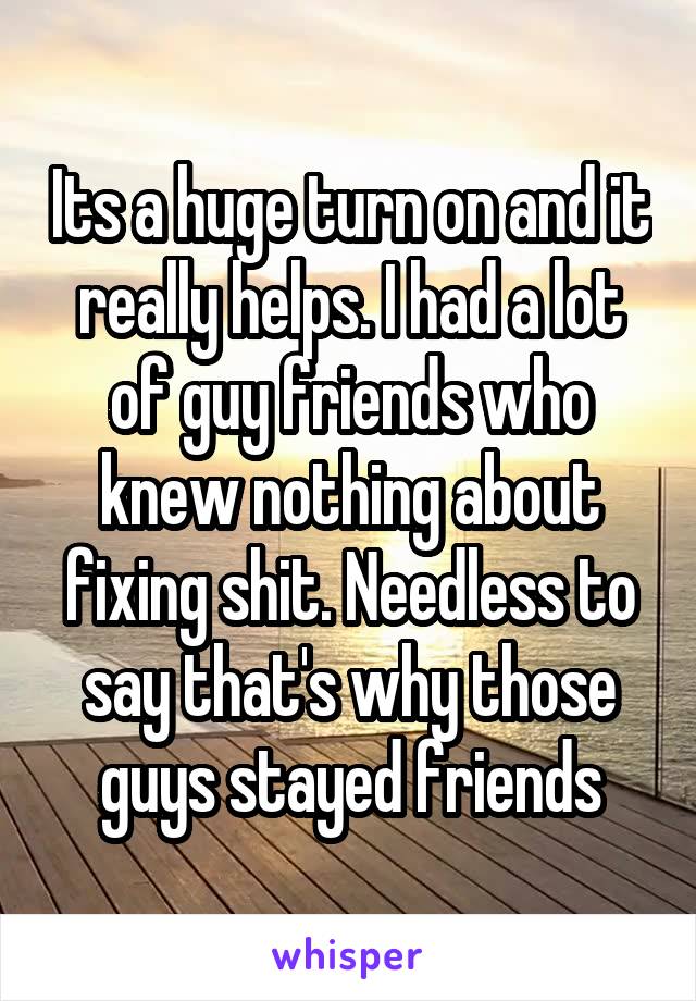 Its a huge turn on and it really helps. I had a lot of guy friends who knew nothing about fixing shit. Needless to say that's why those guys stayed friends