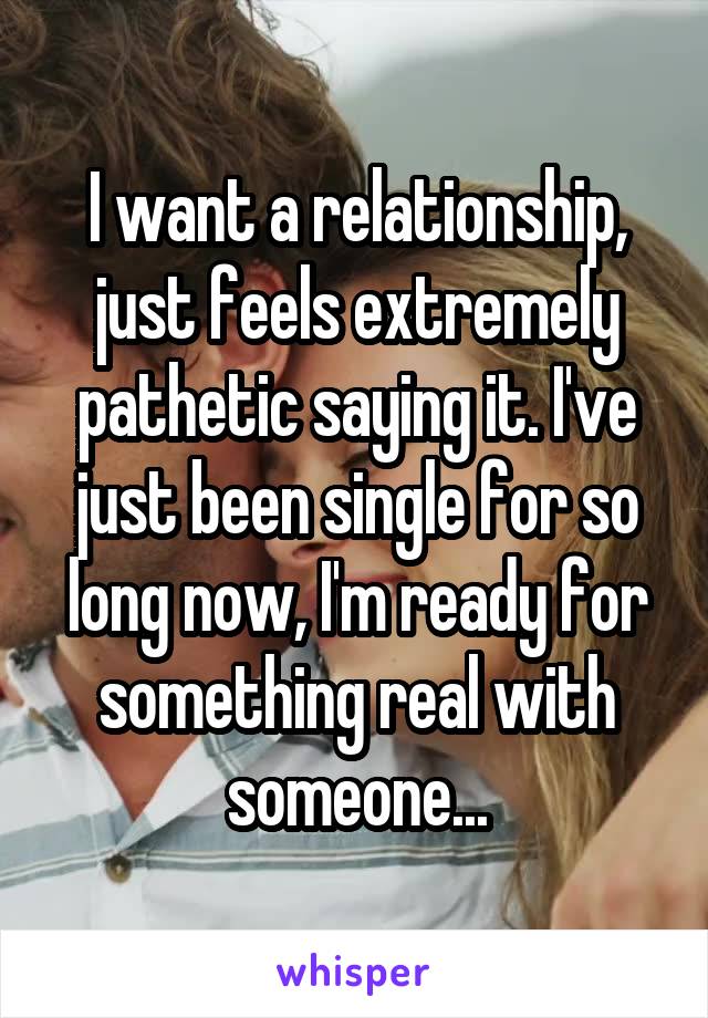 I want a relationship, just feels extremely pathetic saying it. I've just been single for so long now, I'm ready for something real with someone...