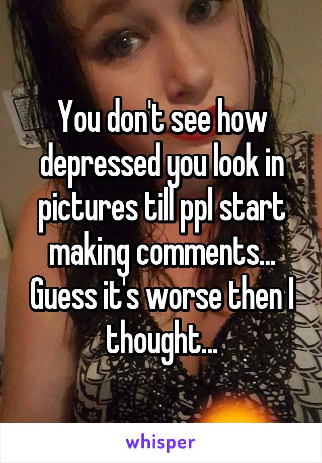 You don't see how depressed you look in pictures till ppl start making comments...
Guess it's worse then I thought...