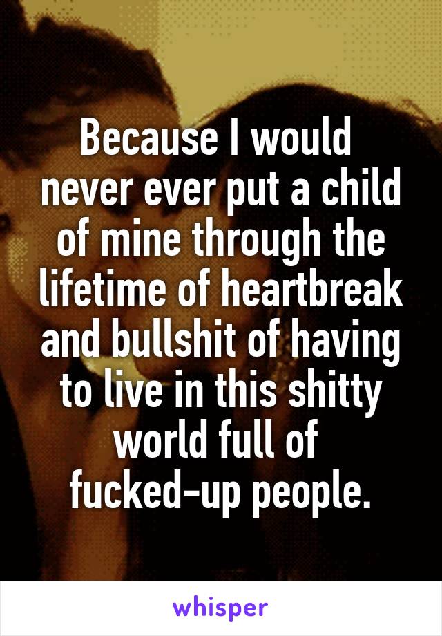 Because I would 
never ever put a child of mine through the lifetime of heartbreak and bullshit of having to live in this shitty world full of 
fucked-up people.