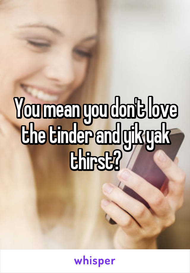 You mean you don't love the tinder and yik yak thirst?