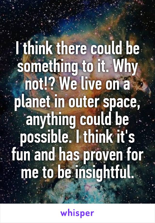 I think there could be something to it. Why not!? We live on a planet in outer space, anything could be possible. I think it's fun and has proven for me to be insightful.
