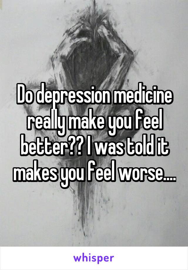 Do depression medicine really make you feel better?? I was told it makes you feel worse....