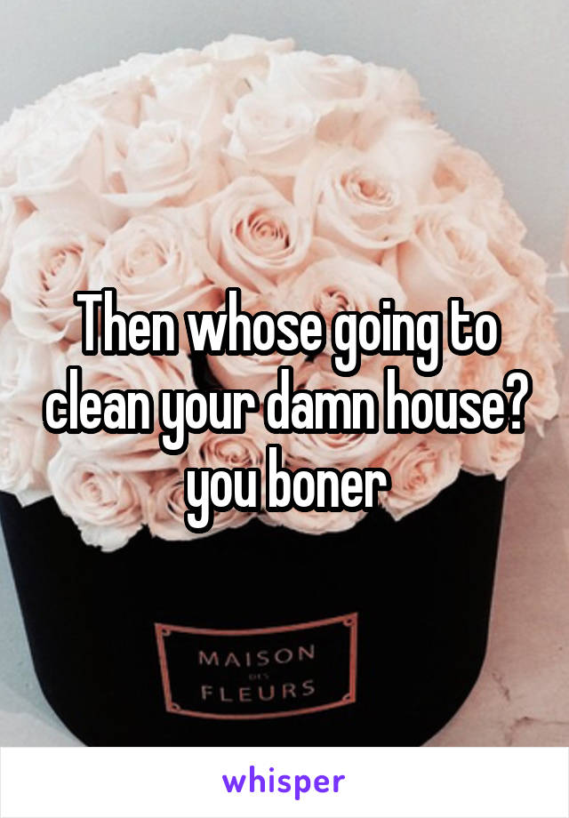 Then whose going to clean your damn house? you boner