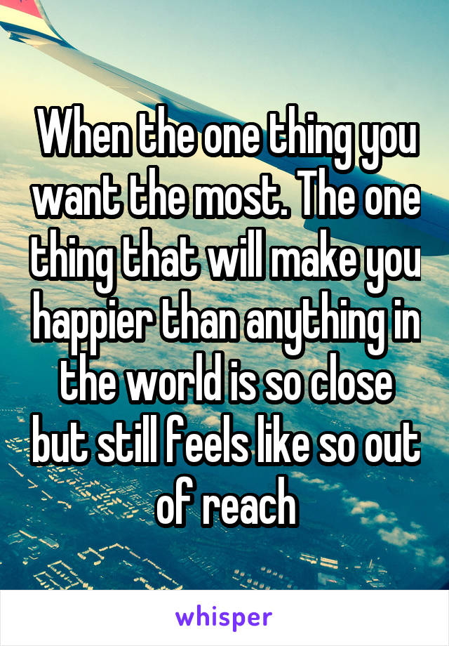 When the one thing you want the most. The one thing that will make you happier than anything in the world is so close but still feels like so out of reach