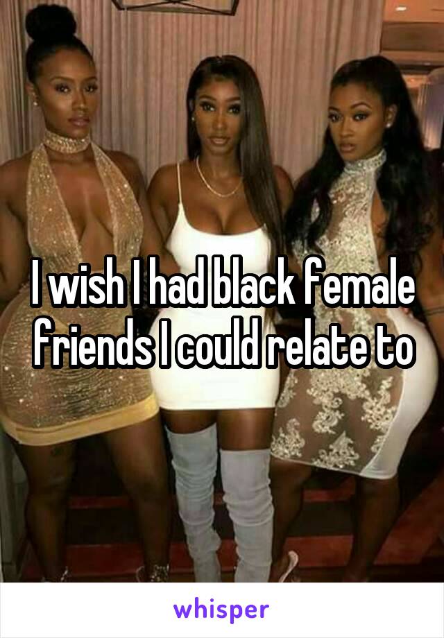 I wish I had black female friends I could relate to
