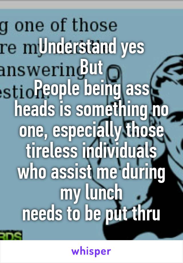 Understand yes
But
People being ass heads is something no one, especially those tireless individuals who assist me during my lunch
needs to be put thru
