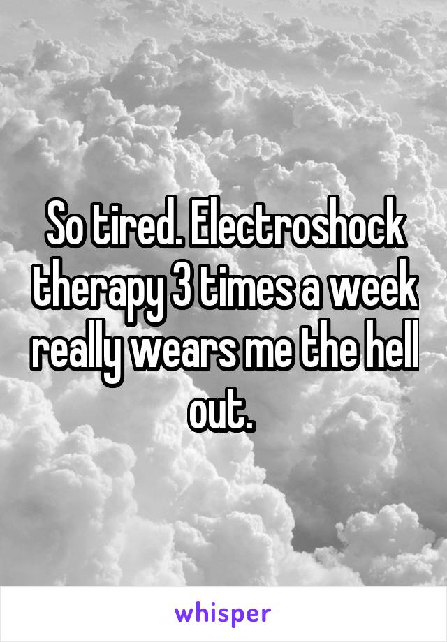 So tired. Electroshock therapy 3 times a week really wears me the hell out. 