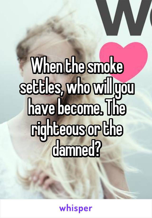 When the smoke settles, who will you have become. The righteous or the damned?