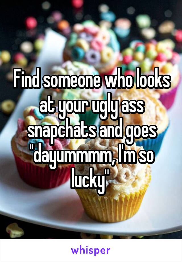 Find someone who looks at your ugly ass snapchats and goes "dayummmm, I'm so lucky" 