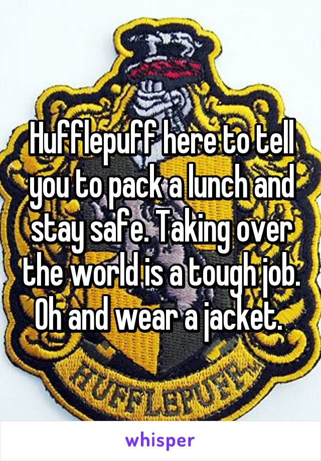 Hufflepuff here to tell you to pack a lunch and stay safe. Taking over the world is a tough job. Oh and wear a jacket. 