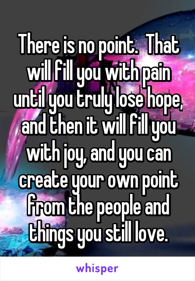 There is no point.  That will fill you with pain until you truly lose hope, and then it will fill you with joy, and you can create your own point from the people and things you still love.