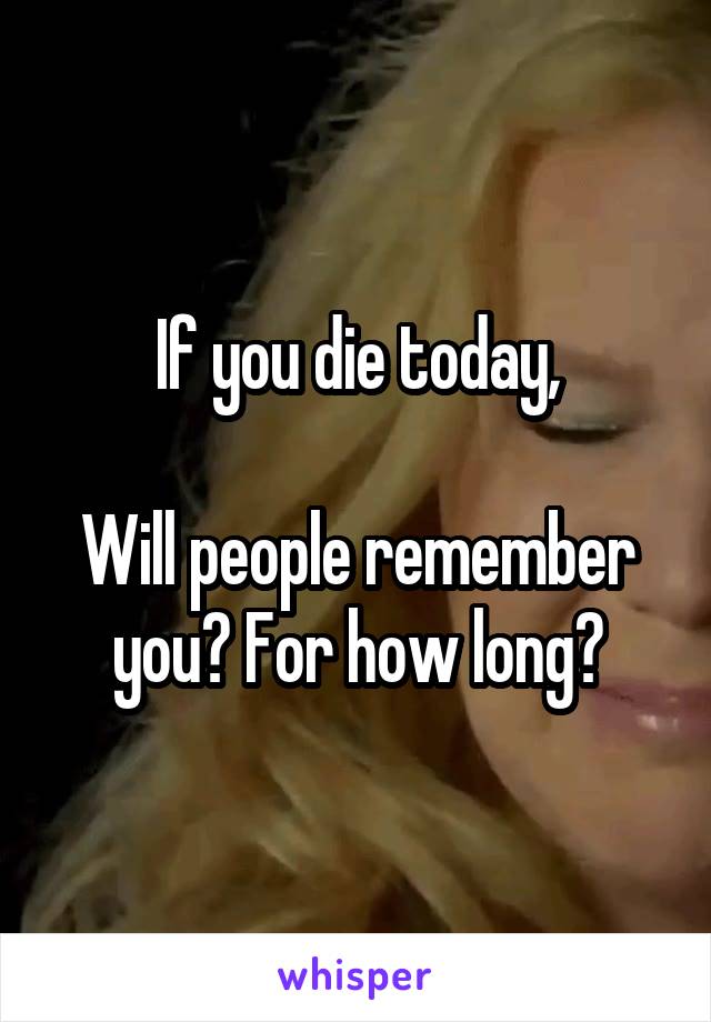 If you die today,

Will people remember you? For how long?