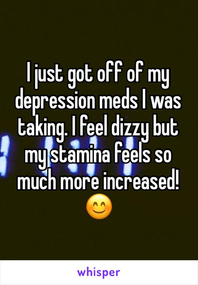 I just got off of my depression meds I was taking. I feel dizzy but my stamina feels so much more increased! 
😊
