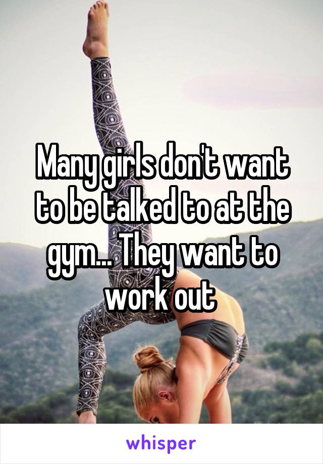 Many girls don't want to be talked to at the gym... They want to work out 