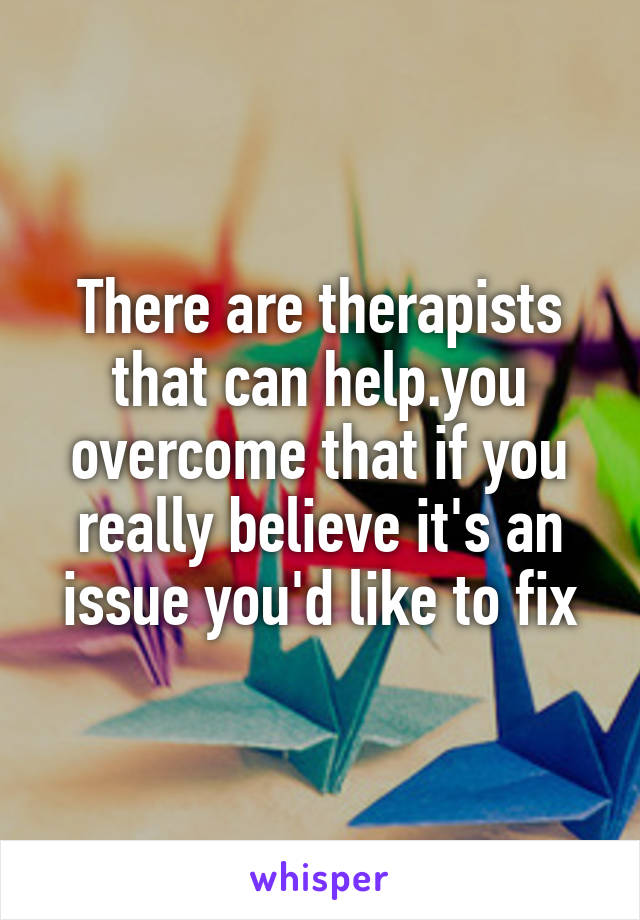There are therapists that can help.you overcome that if you really believe it's an issue you'd like to fix