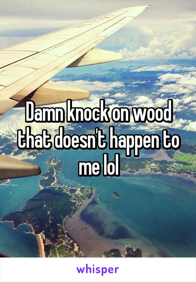 Damn knock on wood that doesn't happen to me lol