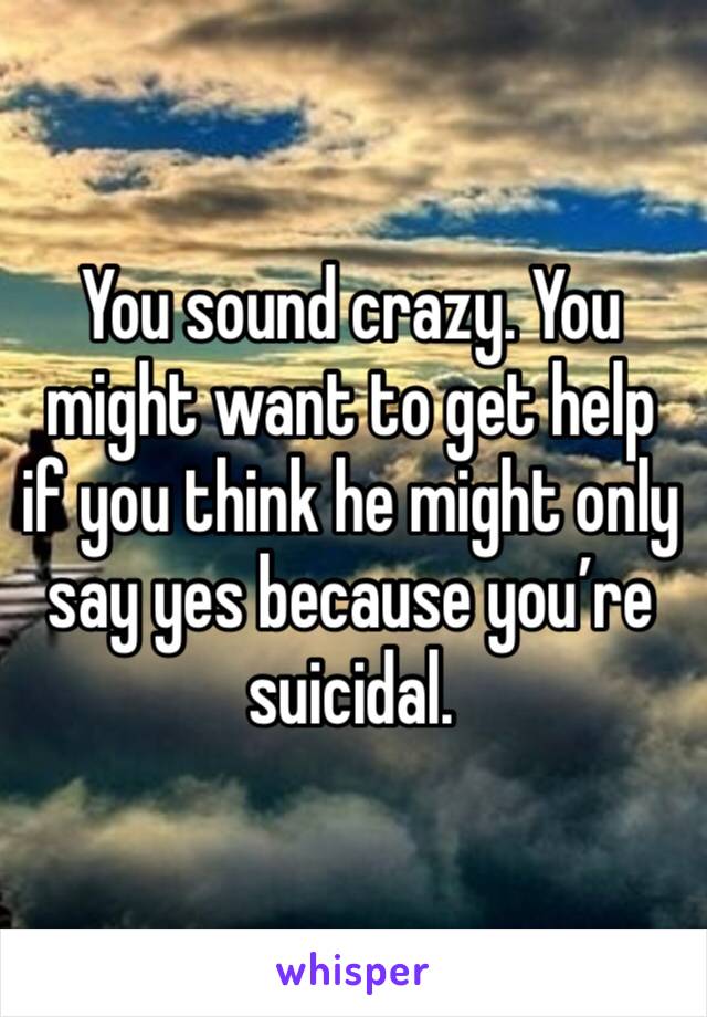 You sound crazy. You might want to get help if you think he might only say yes because you’re suicidal. 