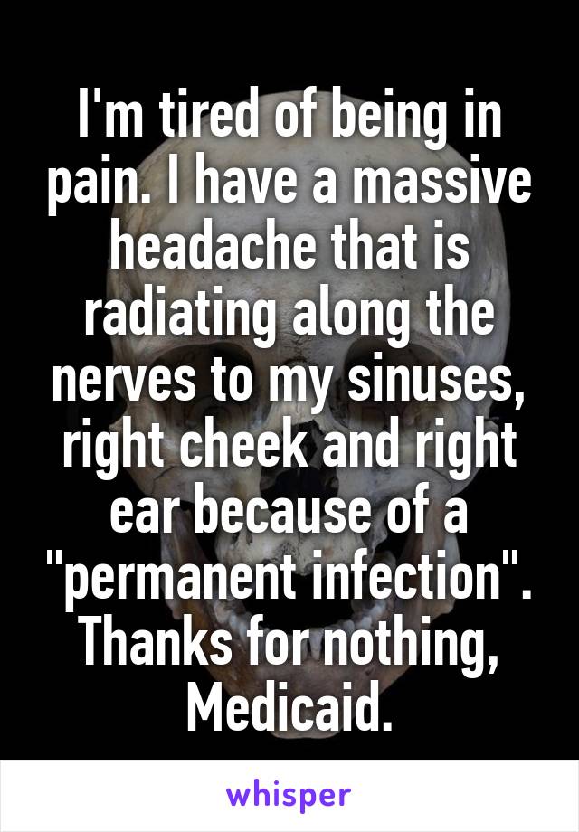 I'm tired of being in pain. I have a massive headache that is radiating along the nerves to my sinuses, right cheek and right ear because of a "permanent infection". Thanks for nothing, Medicaid.