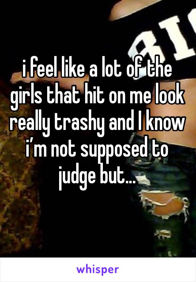 i feel like a lot of the girls that hit on me look really trashy and I know i’m not supposed to judge but...