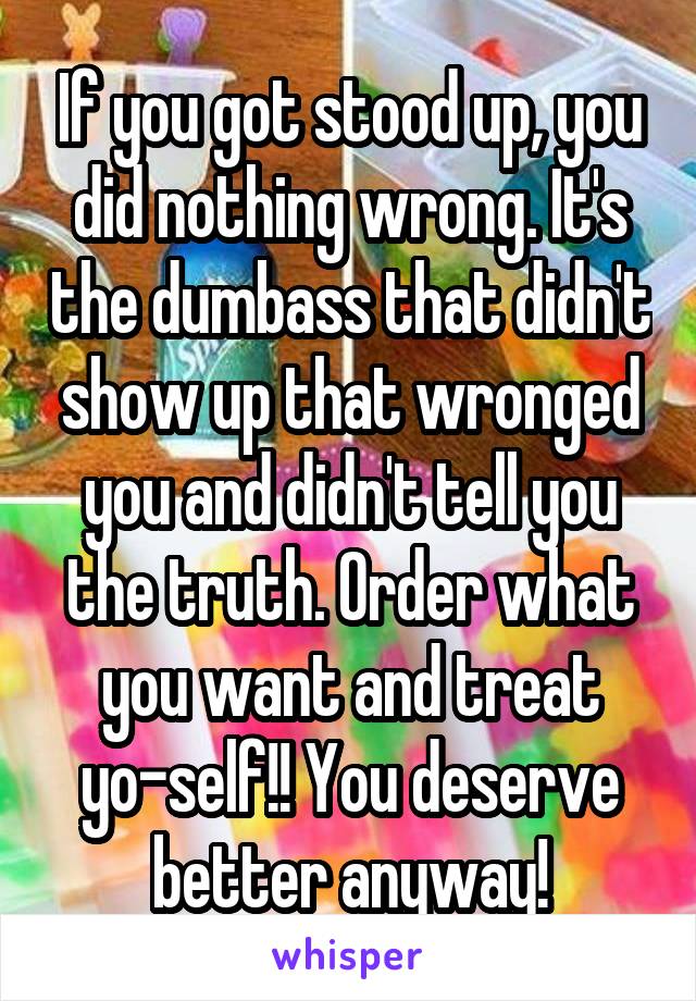If you got stood up, you did nothing wrong. It's the dumbass that didn't show up that wronged you and didn't tell you the truth. Order what you want and treat yo-self!! You deserve better anyway!