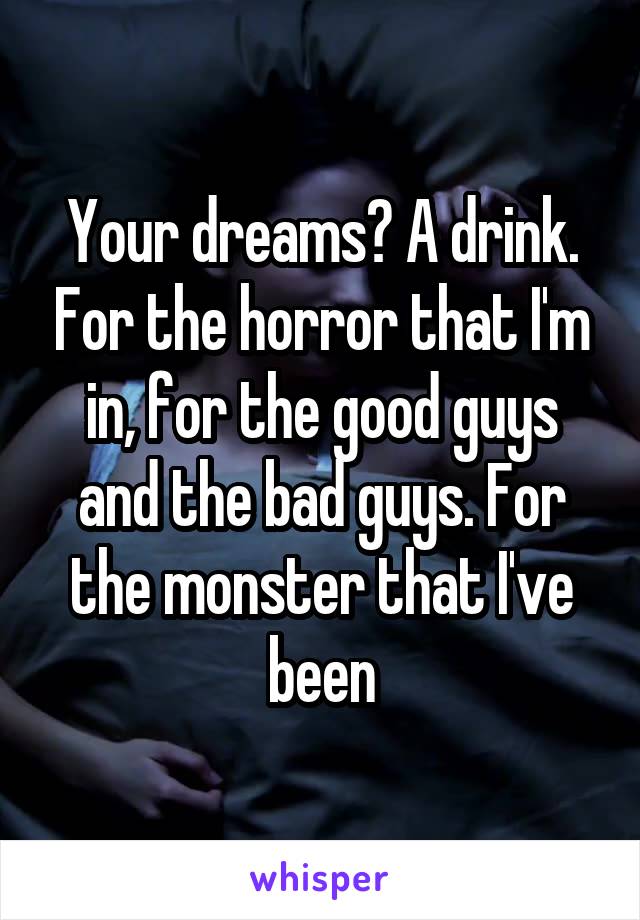 Your dreams? A drink. For the horror that I'm in, for the good guys and the bad guys. For the monster that I've been