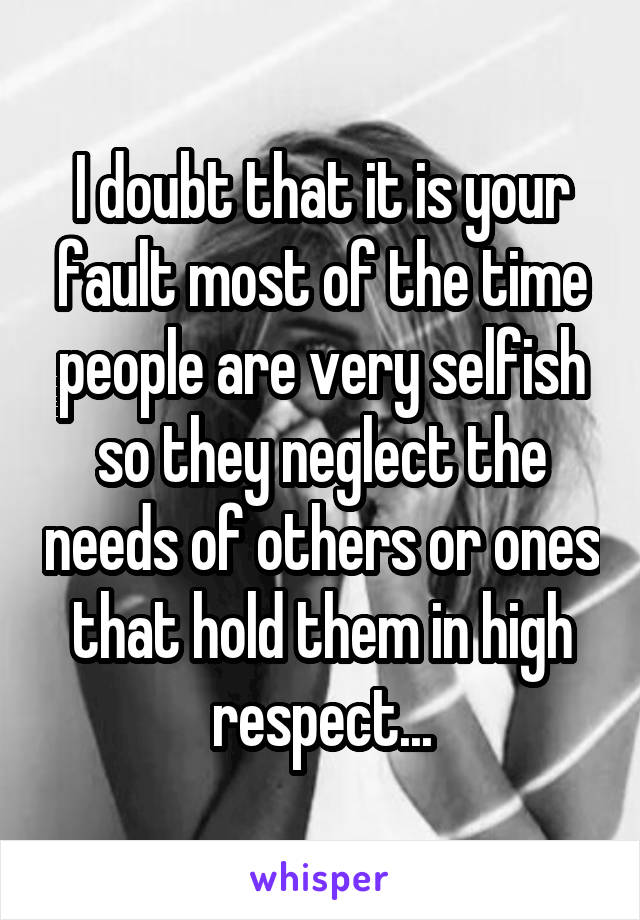 I doubt that it is your fault most of the time people are very selfish so they neglect the needs of others or ones that hold them in high respect...