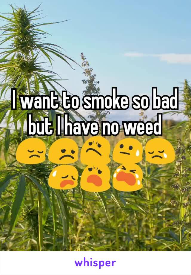 I want to smoke so bad but I have no weed 😔😞😟😓😢😥😦😭