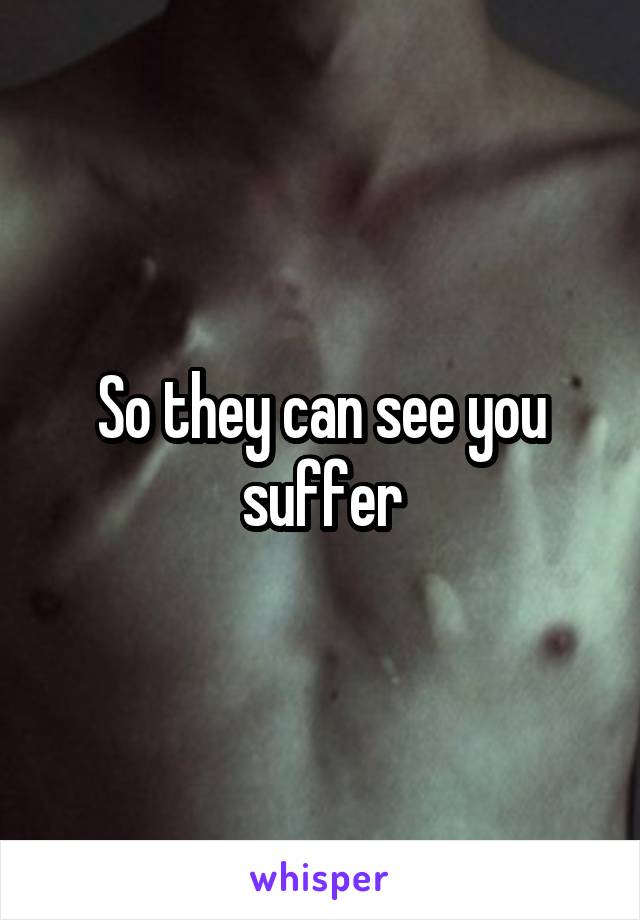 So they can see you suffer