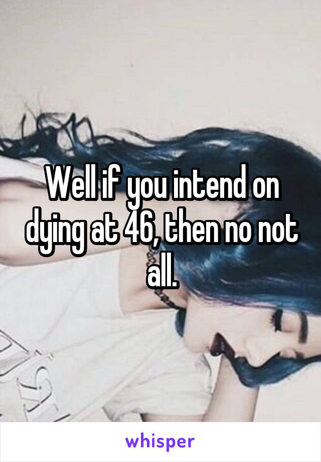 Well if you intend on dying at 46, then no not all.