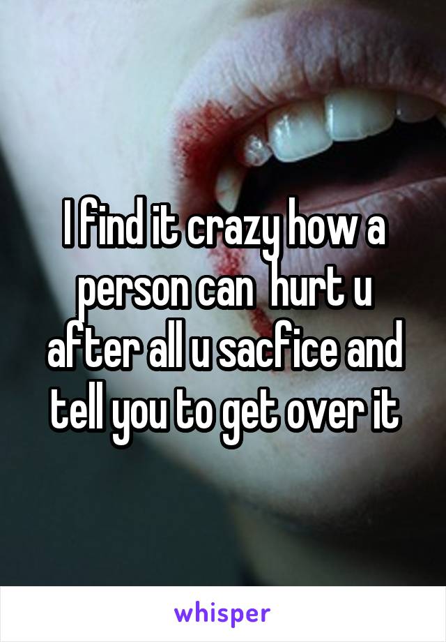 I find it crazy how a person can  hurt u after all u sacfice and tell you to get over it