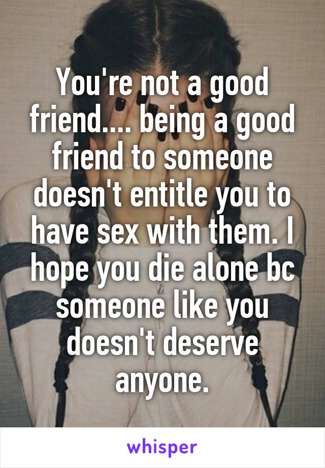 You're not a good friend.... being a good friend to someone doesn't entitle you to have sex with them. I hope you die alone bc someone like you doesn't deserve anyone.