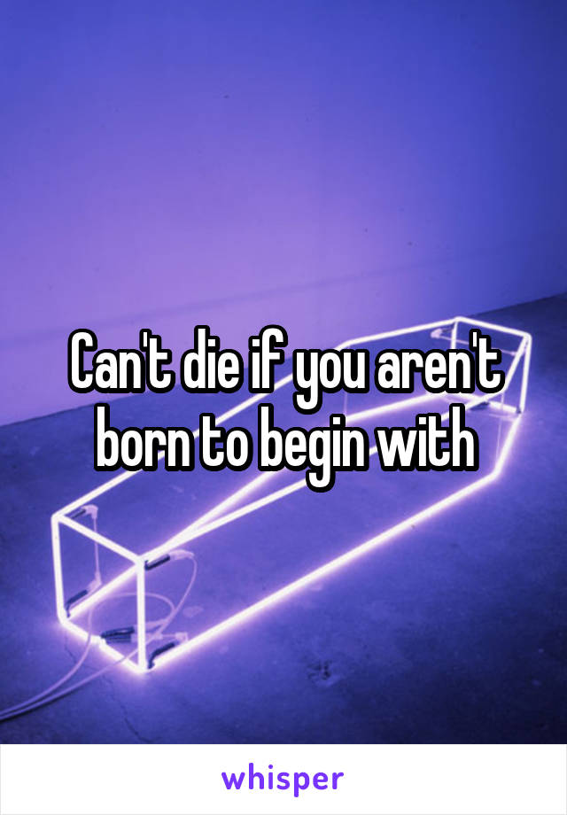 Can't die if you aren't born to begin with