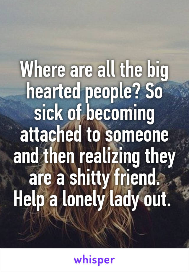 Where are all the big hearted people? So sick of becoming attached to someone and then realizing they are a shitty friend. Help a lonely lady out. 