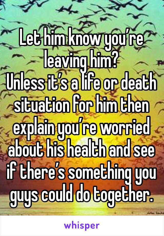 Let him know you’re leaving him? 
Unless it’s a life or death situation for him then explain you’re worried about his health and see if there’s something you guys could do together. 