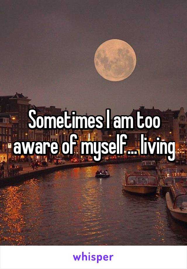 Sometimes I am too aware of myself... living