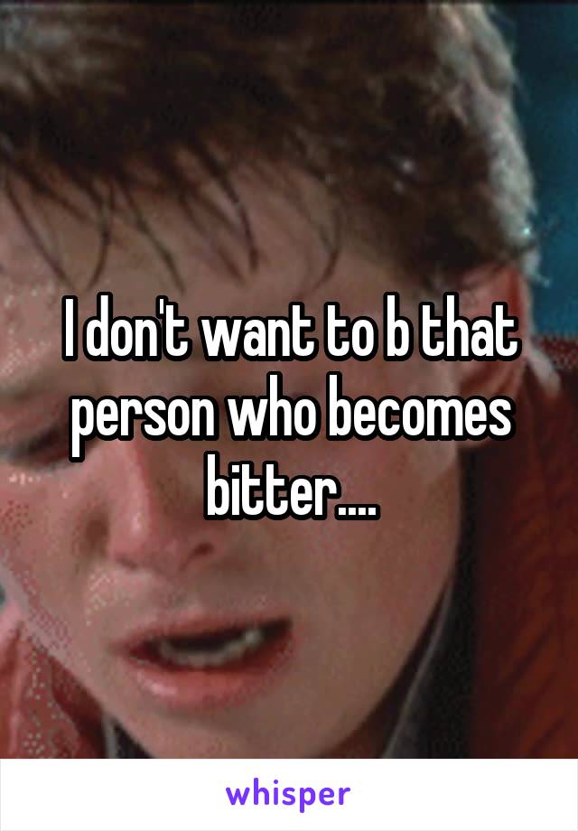 I don't want to b that person who becomes bitter....