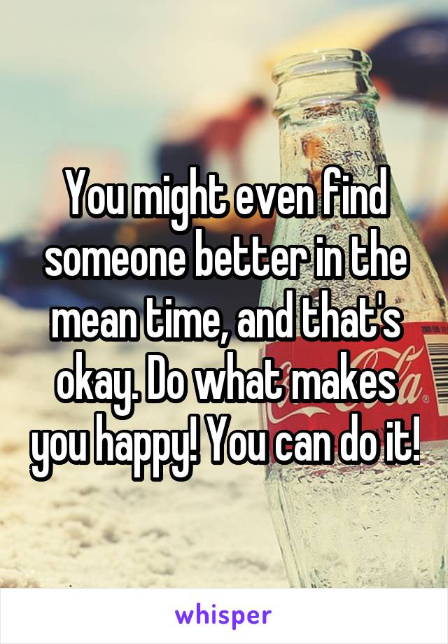 You might even find someone better in the mean time, and that's okay. Do what makes you happy! You can do it!