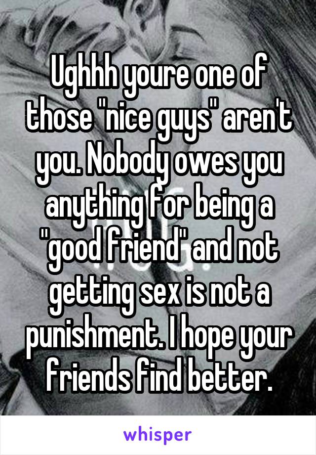 Ughhh youre one of those "nice guys" aren't you. Nobody owes you anything for being a "good friend" and not getting sex is not a punishment. I hope your friends find better.