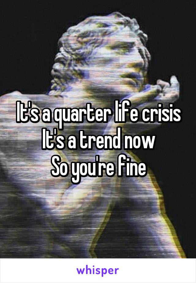 It's a quarter life crisis
It's a trend now
So you're fine