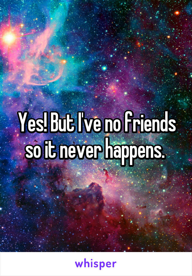 Yes! But I've no friends so it never happens. 